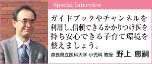 ガイドブックやチャンネルを利用し、信頼できるかかりつけ医を持ち安心できる子育て環境を整えましょう。 奈良県立医科大学 小児科 教授 野上恵嗣