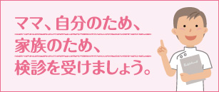 ママ、自分のため、家族のため、検診を受けましょう。