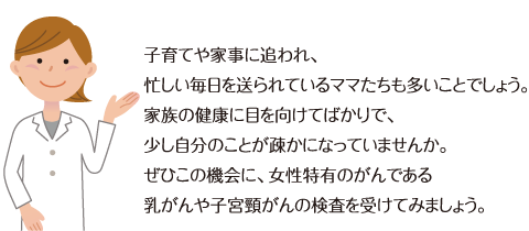 子育てや家事に追われ、忙しい毎日を送られているママたちも多いことでしょう。家族の健康に目を向けてばかりで、少し自分のことが疎かになっていませんか。ぜひこの機会に、女性特有のがんである乳がんや子宮頸がんの検査を受けてみましょう。