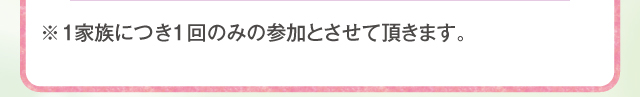 1家族につき1回のみの参加とさせていただきます。