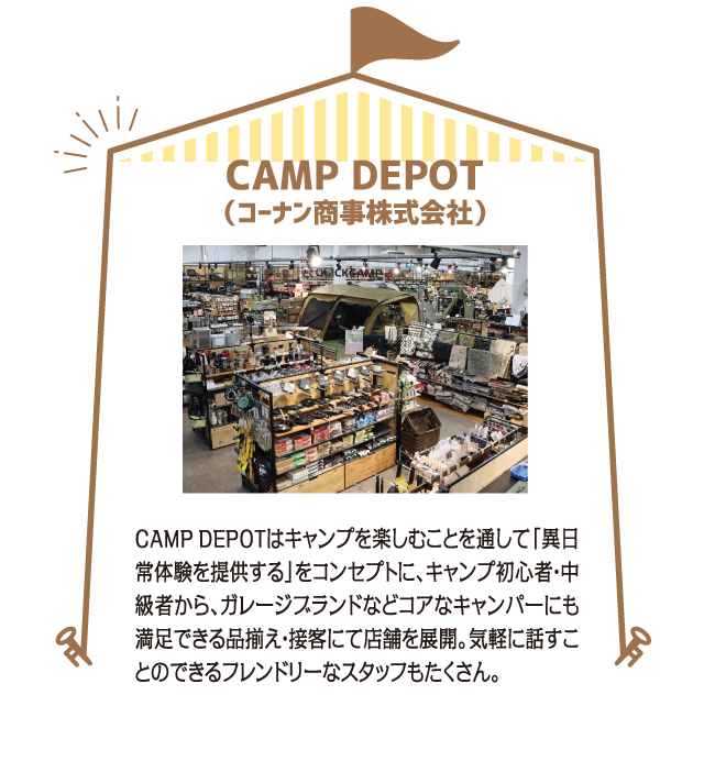 CAMP DEPOT（コーナン商事株式会社）CAMPDEPOTはキャンプを楽しむことを通して「異日常体験を提供する」をコンセプトに、キャンプ初心者・中級者から、ガレージブランドなどコアなキャンパーにも満足できる品揃え・接客にて店舗を展開。気軽に話すことのできるフレンドリーなスタッフもたくさん。