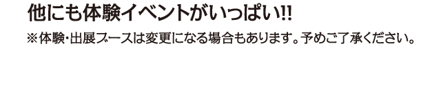 他にも体験ブースがいっぱい！体験・出展ブースは変更になる場合もあります。予めご了承ください。