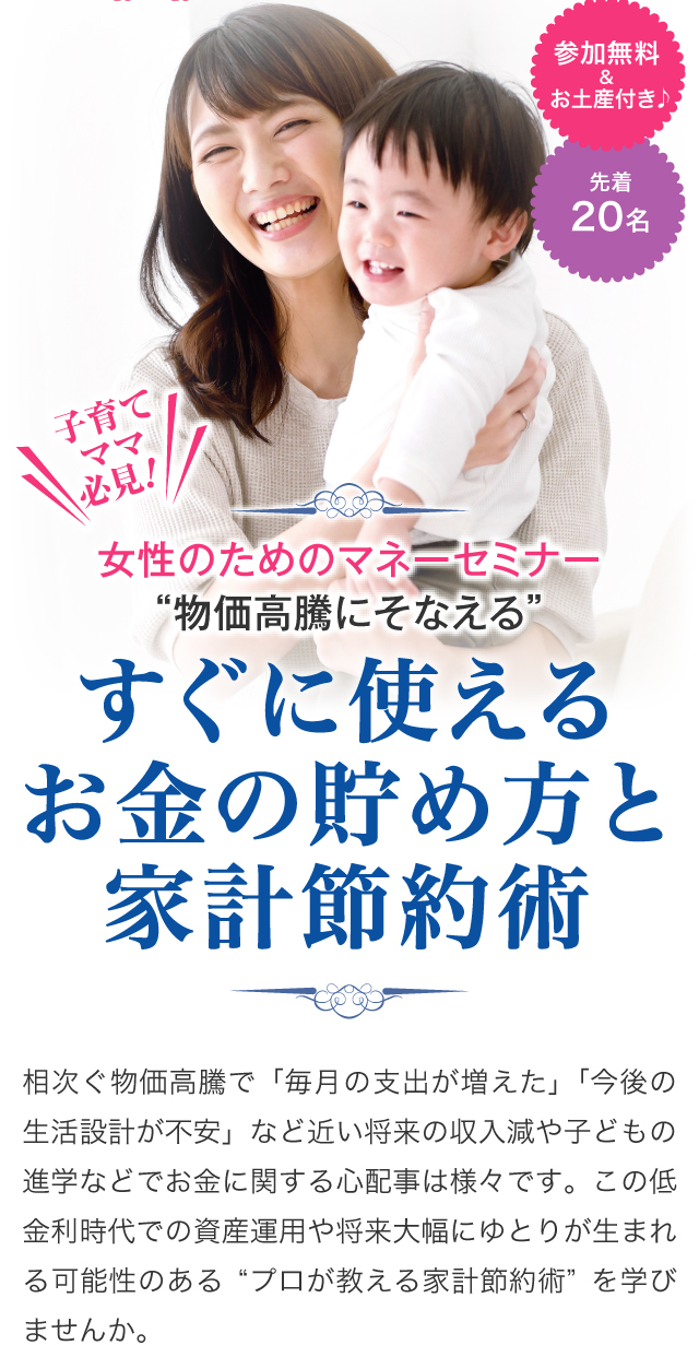 女性のためのマネーセミナー“物価高騰にそなえる”すぐに使えるお金の貯め方と家計節約術　相次ぐ物価高騰で「毎月の支出が増えた」「今後の生活設計が不安」など近い将来の収入減や子どもの進学などでお金に関する心配事は様々です。この低金利時代での資産運用や将来大幅にゆとりが生まれる可能性のある“プロが教える家計節約術”を学びませんか。