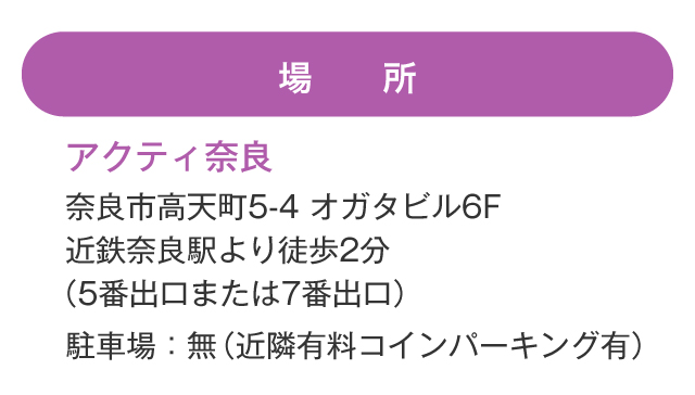 場所 アクティ奈良 奈良市高天町5-4 オガタビル6F　近鉄奈良駅より徒歩2分5番出口または7番出口）