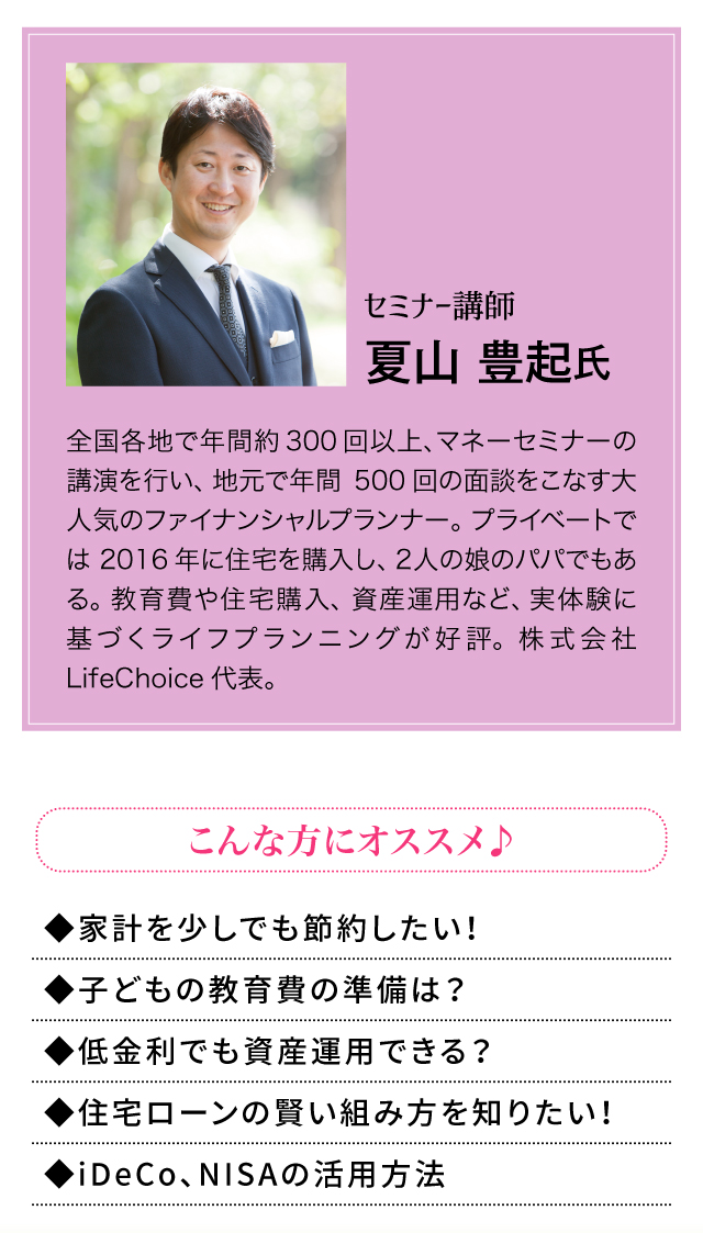 夏山 豊起氏　全国各地で年間約300回以上、マネーセミナーの講演を行い、地元で年間500回の面談をこなす大人気のファイナンシャルプランナー。プライベートでは2016年に住宅を購入し、2人の娘のパパでもある。教育費や住宅購入、資産運用など、実体験に基づくライフプランニングが好評。株式会社LifeChoice代表。こんな方にオススメ　家計を少しでも節約したい！　子どもの教育費の準備は？　低金利でも資産運用できる？　住宅ローンの賢い組み方を知りたい　iDeCo、NISAの活用方法